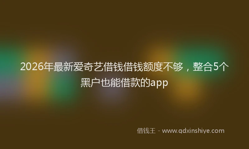 2026年最新爱奇艺借钱借钱额度不够，整合5个黑户也能借款的app