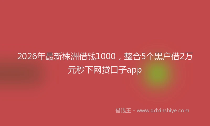 2026年最新株洲借钱1000，整合5个黑户借2万元秒下网贷口子app