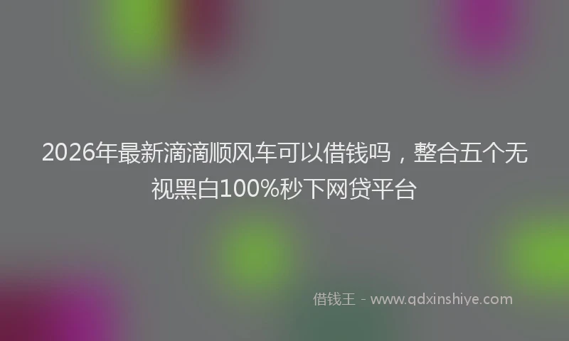 2026年最新滴滴顺风车可以借钱吗，整合五个无视黑白100%秒下网贷平台