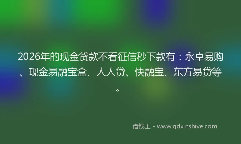 2026年的现金贷款不看征信秒下款有：永卓易购、现金易融宝盒、人人贷、快融宝、东方易贷等。
