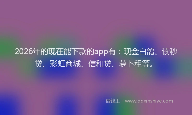 2026年的现在能下款的app有：现金白鸽、读秒贷、彩虹商城、信和贷、萝卜租等。