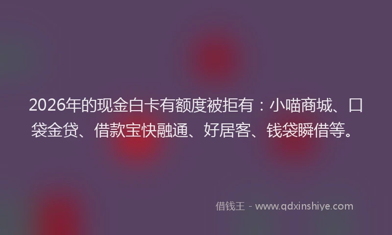 2026年的现金白卡有额度被拒有：小喵商城、口袋金贷、借款宝快融通、好居客、钱袋瞬借等。
