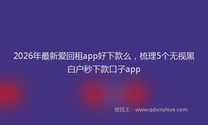 2026年最新爱回租app好下款么，梳理5个无视黑白户秒下款口子app