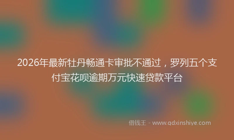 2026年最新牡丹畅通卡审批不通过，罗列五个支付宝花呗逾期万元快速贷款平台