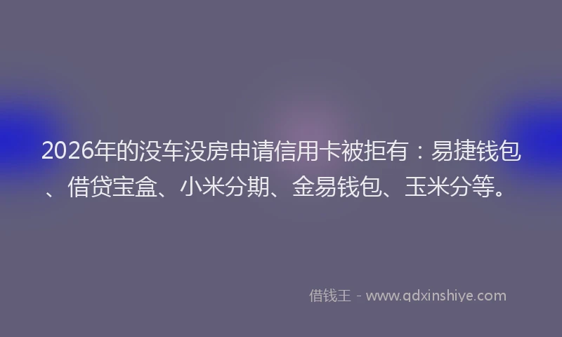 2026年的没车没房申请信用卡被拒有：易捷钱包、借贷宝盒、小米分期、金易钱包、玉米分等。