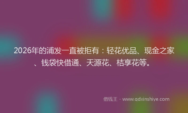 2026年的浦发一直被拒有：轻花优品、现金之家、钱袋快借通、天源花、桔享花等。