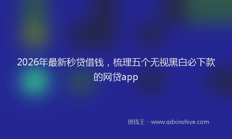 2026年最新秒贷借钱，梳理五个无视黑白必下款的网贷app