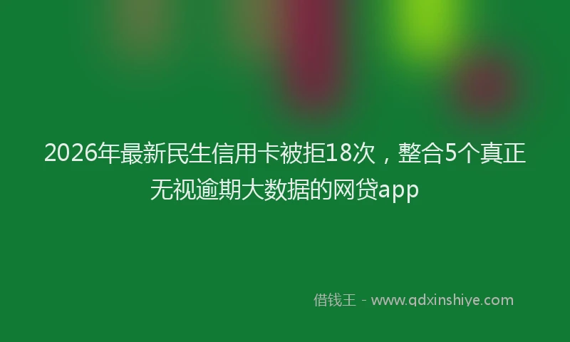 2026年最新民生信用卡被拒18次，整合5个真正无视逾期大数据的网贷app