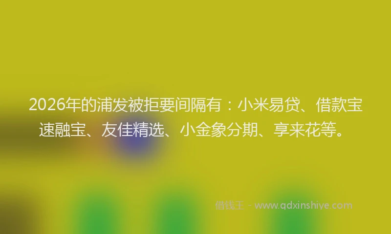 2026年的浦发被拒要间隔有：小米易贷、借款宝速融宝、友佳精选、小金象分期、享来花等。