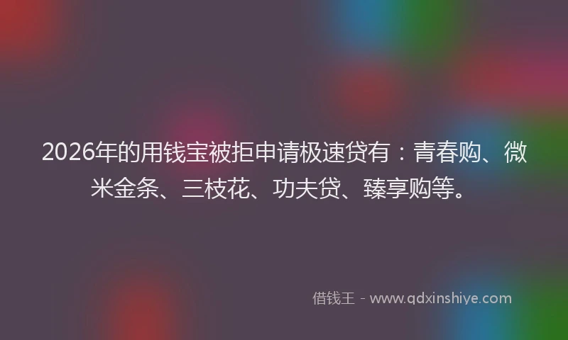 2026年的用钱宝被拒申请极速贷有：青春购、微米金条、三枝花、功夫贷、臻享购等。