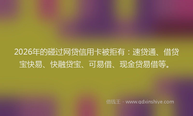 2026年的碰过网贷信用卡被拒有：速贷通、借贷宝快易、快融贷宝、可易借、现金贷易借等。
