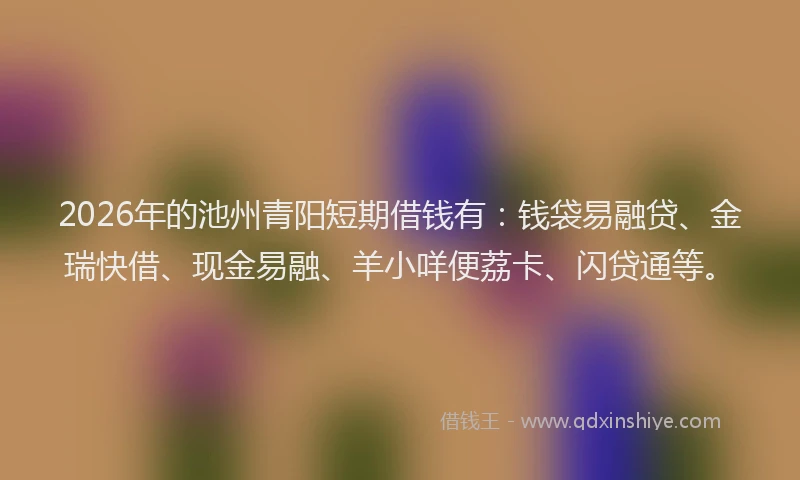 2026年的池州青阳短期借钱有：钱袋易融贷、金瑞快借、现金易融、羊小咩便荔卡、闪贷通等。