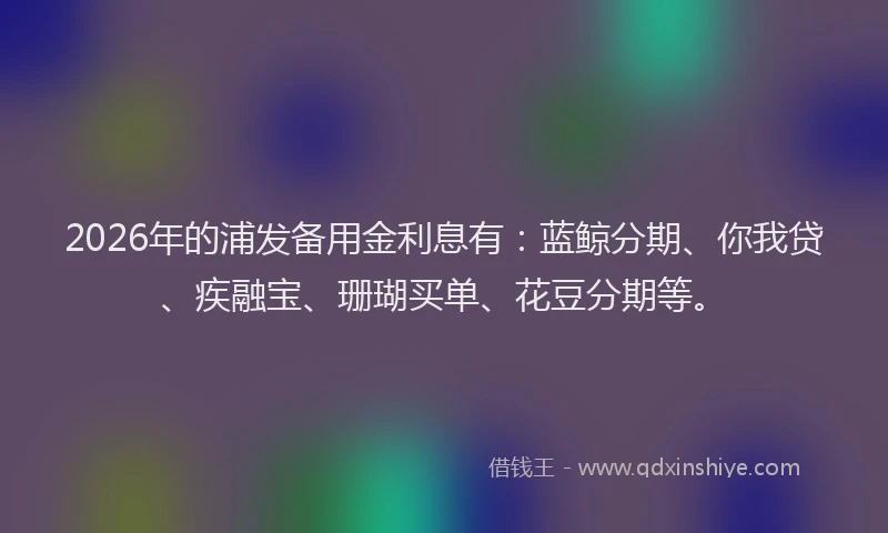 2026年的浦发备用金利息有：蓝鲸分期、你我贷、疾融宝、珊瑚买单、花豆分期等。