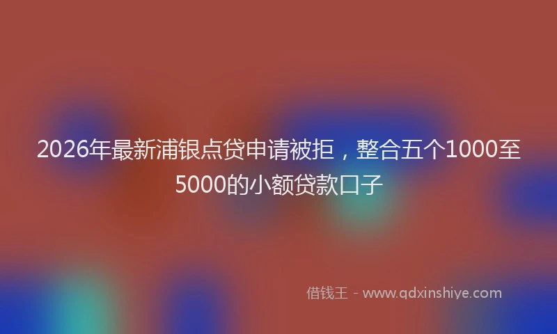 2026年最新浦银点贷申请被拒，整合五个1000至5000的小额贷款口子