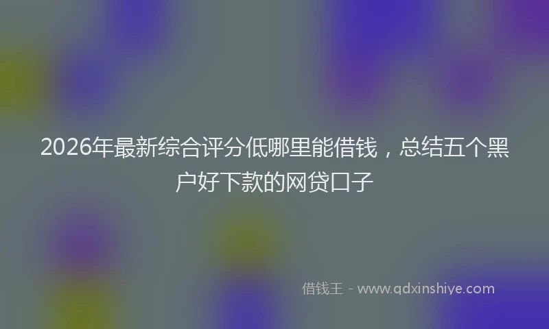 2026年最新综合评分低哪里能借钱，总结五个黑户好下款的网贷口子
