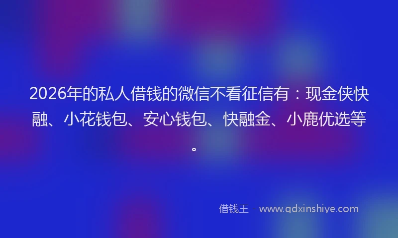 2026年的私人借钱的微信不看征信有：现金侠快融、小花钱包、安心钱包、快融金、小鹿优选等。