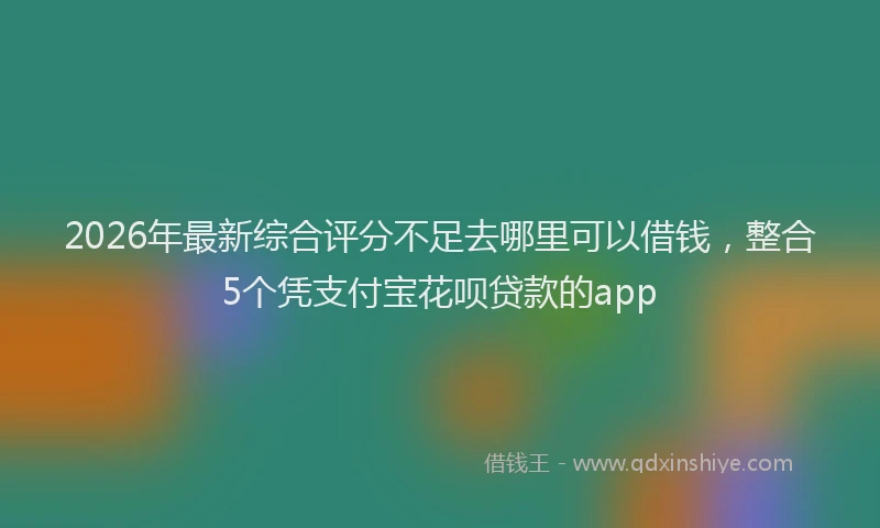 2026年最新综合评分不足去哪里可以借钱，整合5个凭支付宝花呗贷款的app