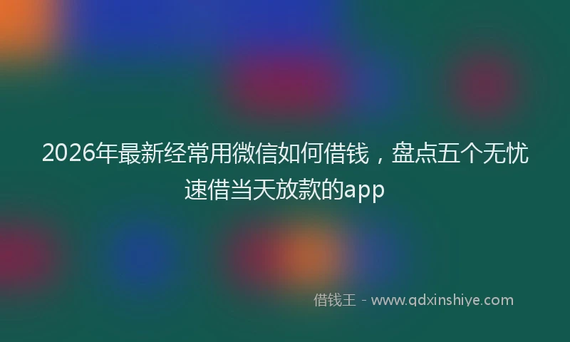 2026年最新经常用微信如何借钱，盘点五个无忧速借当天放款的app