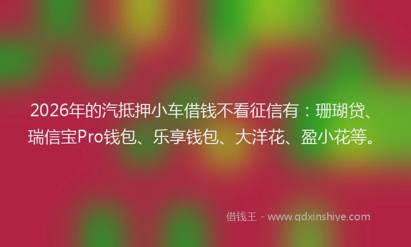 2026年的汽抵押小车借钱不看征信有：珊瑚贷、瑞信宝Pro钱包、乐享钱包、大洋花、盈小花等。