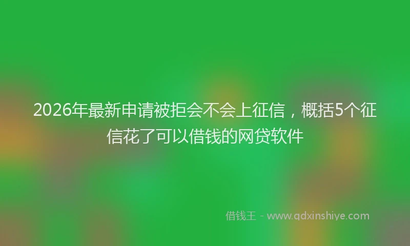 2026年最新申请被拒会不会上征信，概括5个征信花了可以借钱的网贷软件