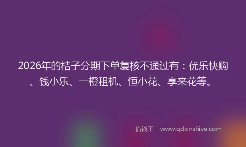 2026年的桔子分期下单复核不通过有：优乐快购、钱小乐、一橙租机、恒小花、享来花等。