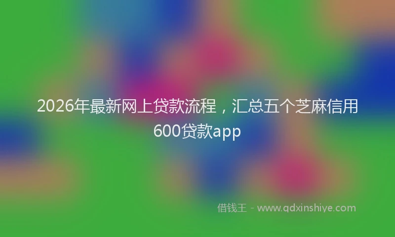 2026年最新网上贷款流程，汇总五个芝麻信用600贷款app