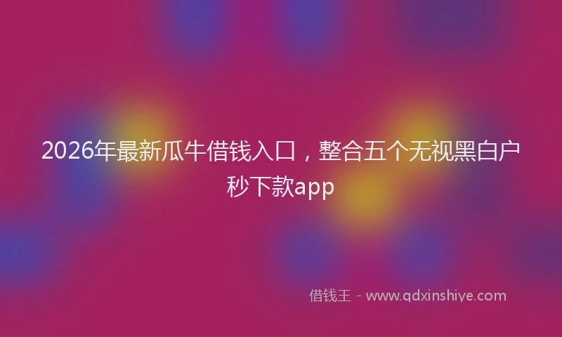 2026年最新瓜牛借钱入口，整合五个无视黑白户秒下款app