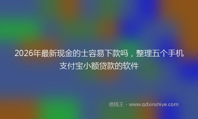 2026年最新现金的士容易下款吗，整理五个手机支付宝小额贷款的软件