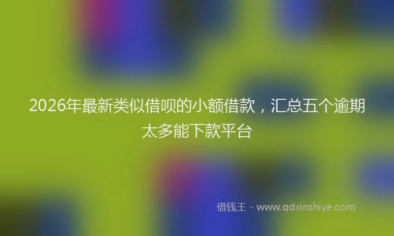 2026年最新类似借呗的小额借款，汇总五个逾期太多能下款平台