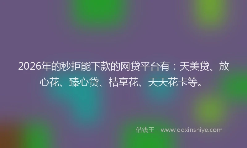 2026年的秒拒能下款的网贷平台有：天美贷、放心花、臻心贷、桔享花、天天花卡等。
