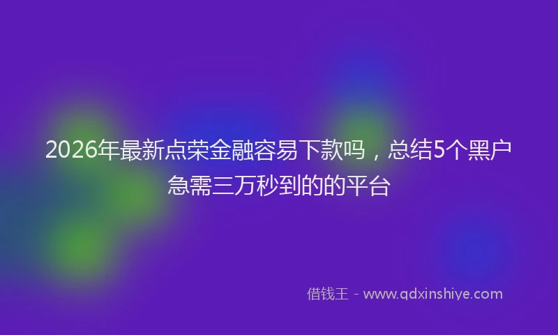 2026年最新点荣金融容易下款吗，总结5个黑户急需三万秒到的的平台