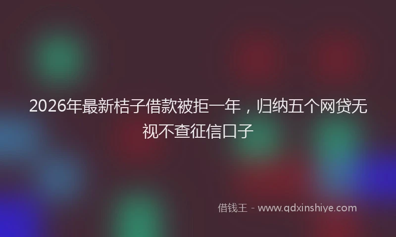 2026年最新桔子借款被拒一年，归纳五个网贷无视不查征信口子