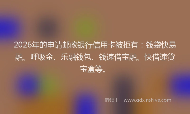 2026年的申请邮政银行信用卡被拒有：钱袋快易融、呼吸金、乐融钱包、钱速借宝融、快借速贷宝盒等。
