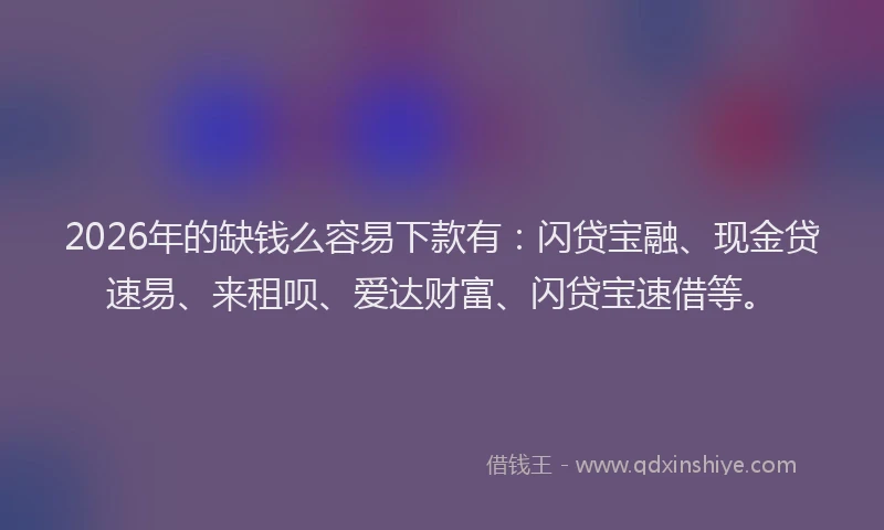2026年的缺钱么容易下款有：闪贷宝融、现金贷速易、来租呗、爱达财富、闪贷宝速借等。