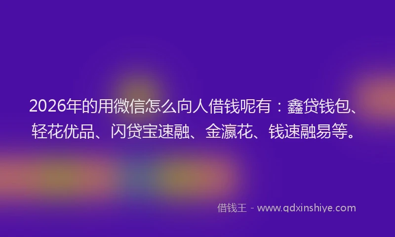 2026年的用微信怎么向人借钱呢有：鑫贷钱包、轻花优品、闪贷宝速融、金瀛花、钱速融易等。