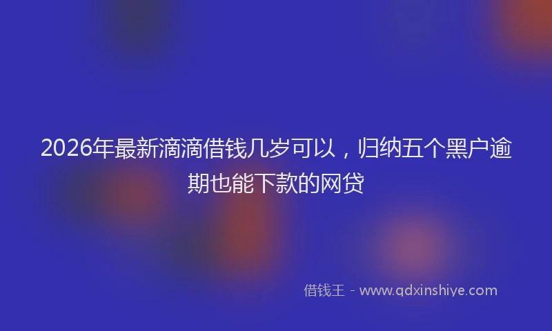 2026年最新滴滴借钱几岁可以，归纳五个黑户逾期也能下款的网贷