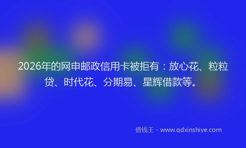 2026年的网申邮政信用卡被拒有：放心花、粒粒贷、时代花、分期易、星辉借款等。