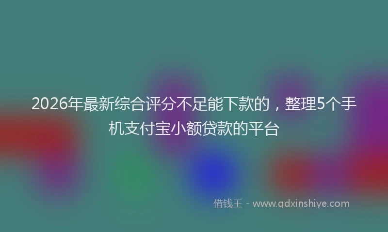 2026年最新综合评分不足能下款的，整理5个手机支付宝小额贷款的平台