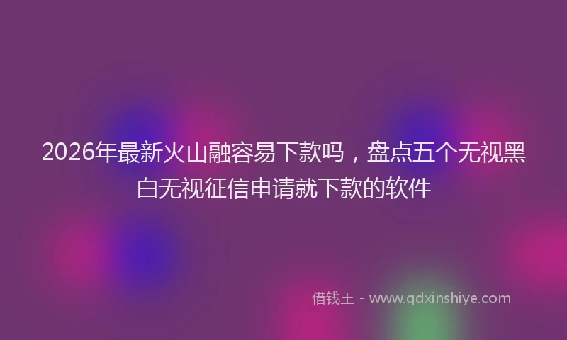2026年最新火山融容易下款吗，盘点五个无视黑白无视征信申请就下款的软件