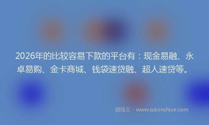 2026年的比较容易下款的平台有：现金易融、永卓易购、金卡商城、钱袋速贷融、超人速贷等。