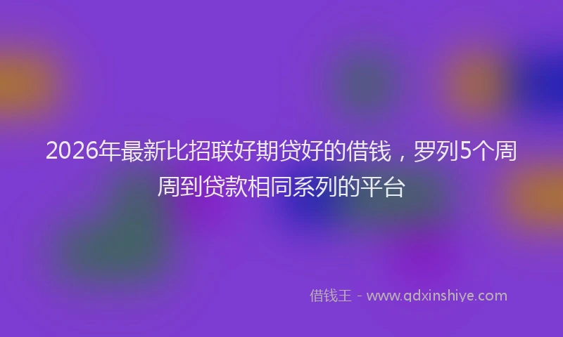 2026年最新比招联好期贷好的借钱，罗列5个周周到贷款相同系列的平台