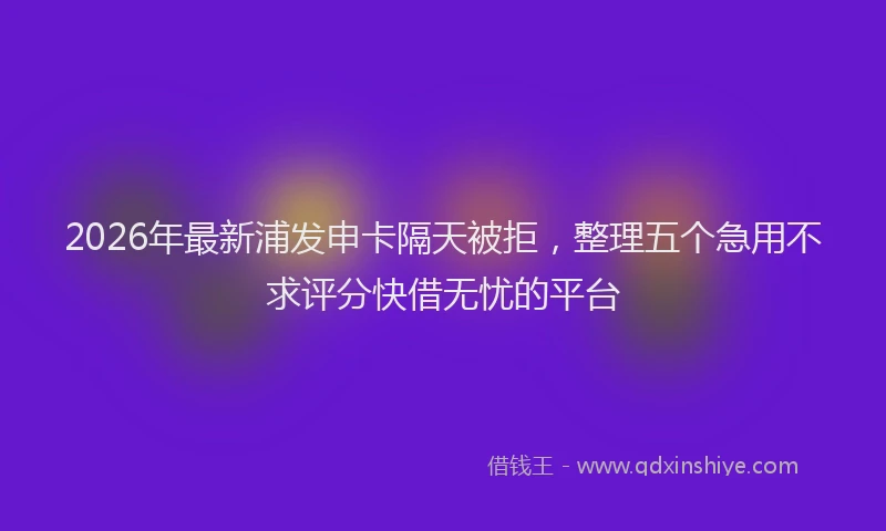 2026年最新浦发申卡隔天被拒，整理五个急用不求评分快借无忧的平台