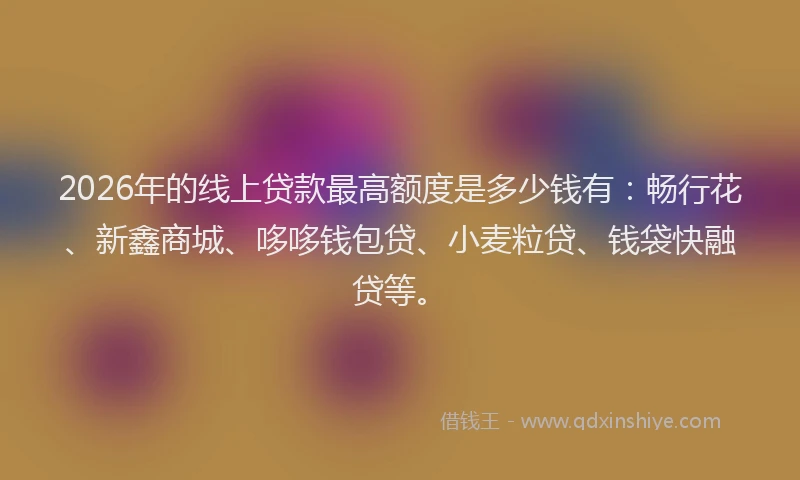 2026年的线上贷款最高额度是多少钱有：畅行花、新鑫商城、哆哆钱包贷、小麦粒贷、钱袋快融贷等。