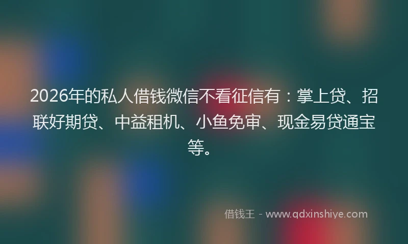 2026年的私人借钱微信不看征信有：掌上贷、招联好期贷、中益租机、小鱼免审、现金易贷通宝等。
