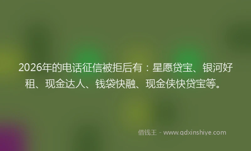 2026年的电话征信被拒后有：星愿贷宝、银河好租、现金达人、钱袋快融、现金侠快贷宝等。