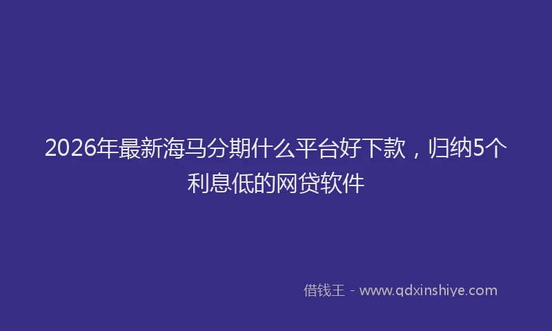 2026年最新海马分期什么平台好下款，归纳5个利息低的网贷软件