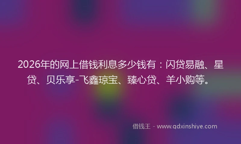2026年的网上借钱利息多少钱有：闪贷易融、星贷、贝乐享-飞鑫琼宝、臻心贷、羊小购等。