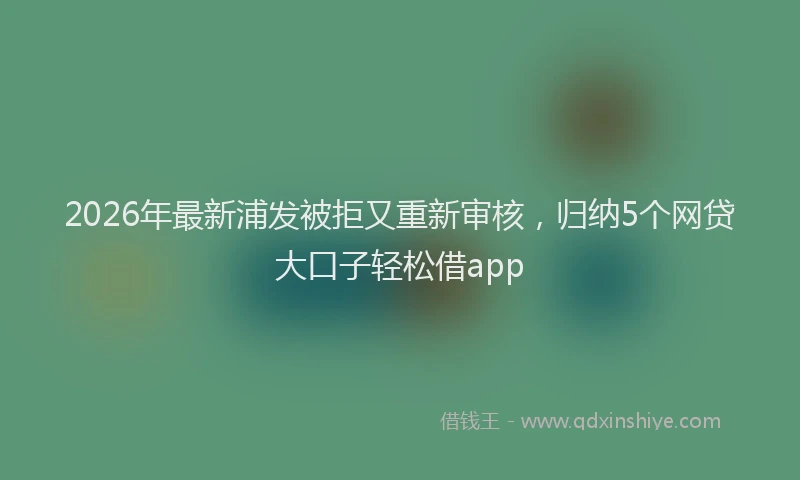 2026年最新浦发被拒又重新审核，归纳5个网贷大口子轻松借app