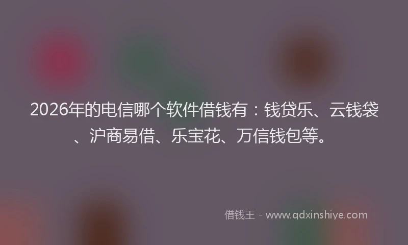 2026年的电信哪个软件借钱有：钱贷乐、云钱袋、沪商易借、乐宝花、万信钱包等。