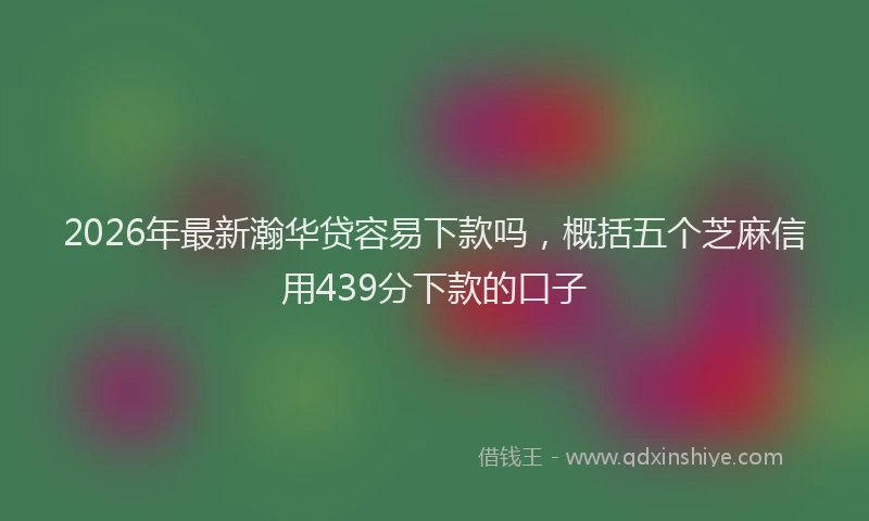2026年最新瀚华贷容易下款吗，概括五个芝麻信用439分下款的口子